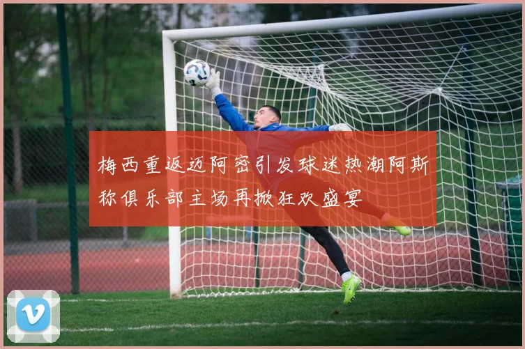 梅西重返迈阿密引发球迷热潮阿斯称俱乐部主场再掀狂欢盛宴