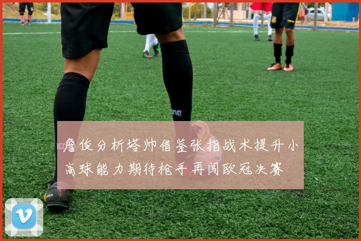詹俊分析塔帅借鉴张指战术提升小高球能力期待枪手再闯欧冠决赛