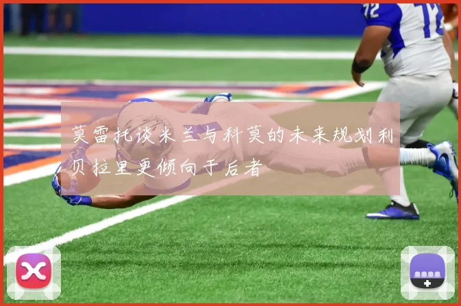 莫雷托谈米兰与科莫的未来规划利贝拉里更倾向于后者