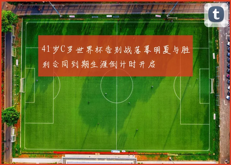 41岁C罗世界杯告别战落幕明夏与胜利合同到期生涯倒计时开启