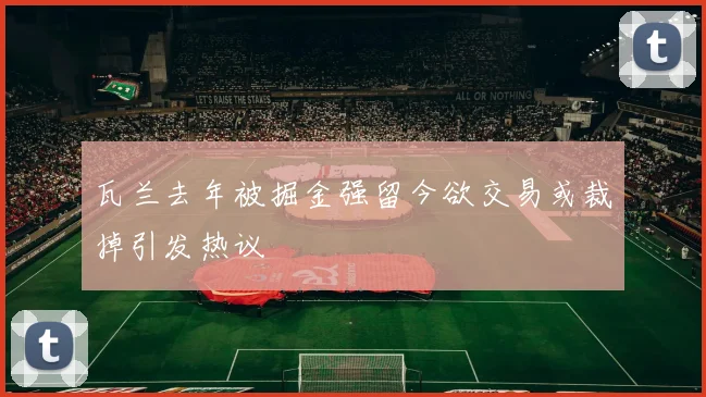 瓦兰去年被掘金强留今欲交易或裁掉引发热议