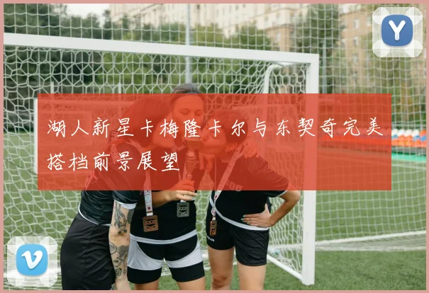 湖人新星卡梅隆卡尔与东契奇完美搭档前景展望