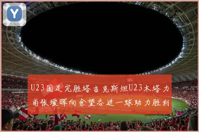 U23国足完胜塔吉克斯坦U23木塔力甫张瑷晖向余望各进一球助力胜利