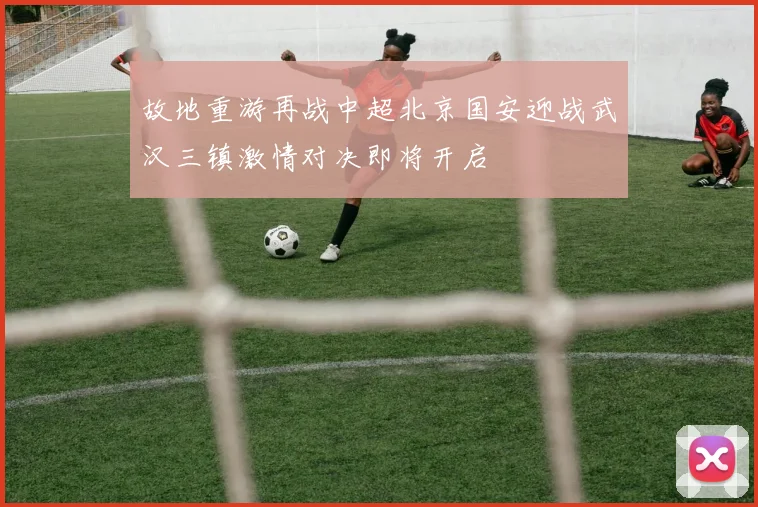 故地重游再战中超北京国安迎战武汉三镇激情对决即将开启