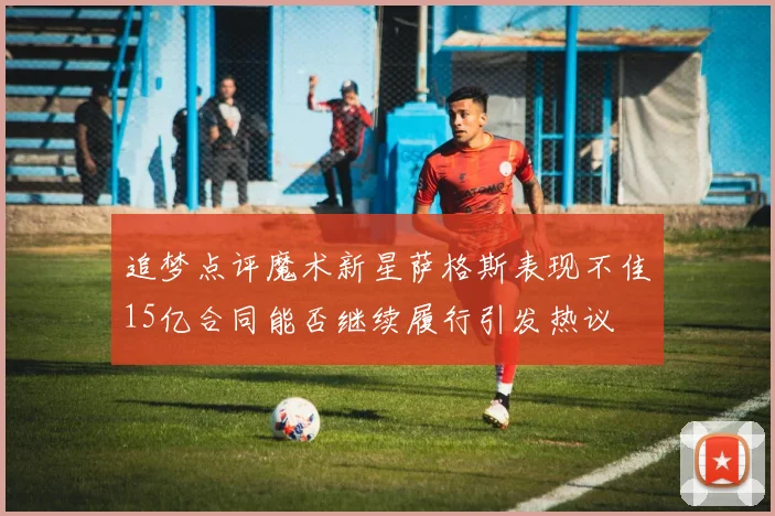 追梦点评魔术新星萨格斯表现不佳15亿合同能否继续履行引发热议