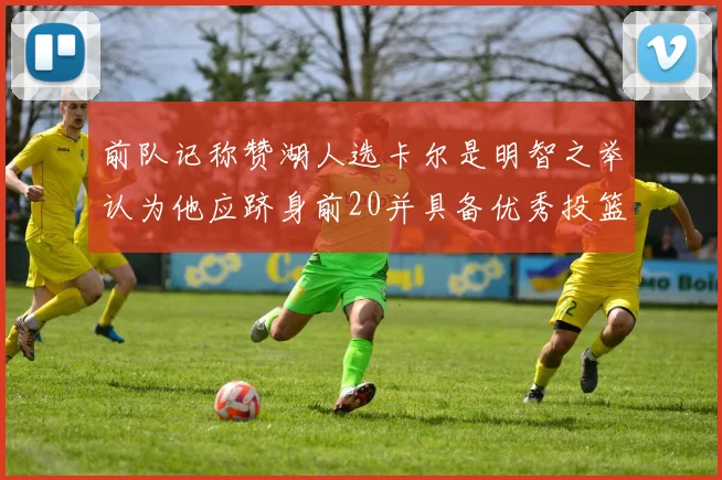 前队记称赞湖人选卡尔是明智之举认为他应跻身前20并具备优秀投篮和防守能力