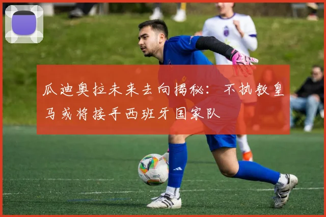 瓜迪奥拉未来去向揭秘：不执教皇马或将接手西班牙国家队