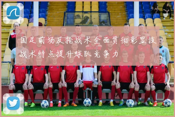 国足前场反抢战术全面贯彻彰显技战术特点提升球队竞争力