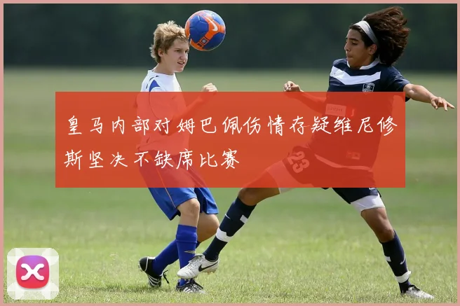 皇马内部对姆巴佩伤情存疑维尼修斯坚决不缺席比赛