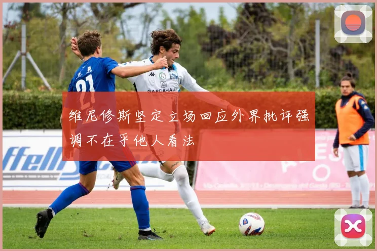 维尼修斯坚定立场回应外界批评强调不在乎他人看法