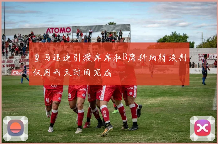 皇马迅速引援库库和B席科纳特谈判仅用两天时间完成