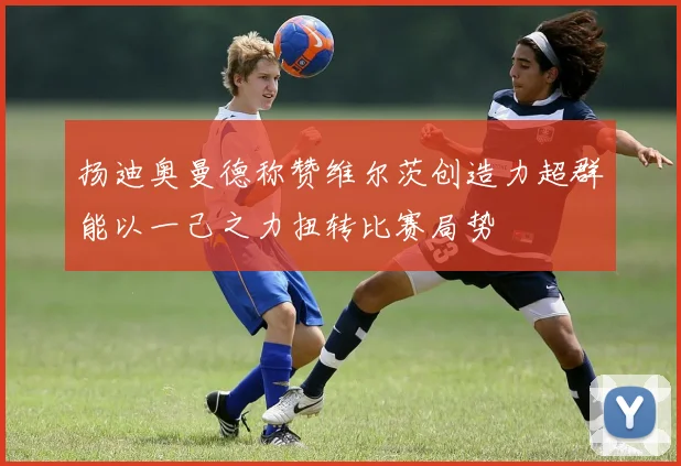 扬迪奥曼德称赞维尔茨创造力超群能以一己之力扭转比赛局势